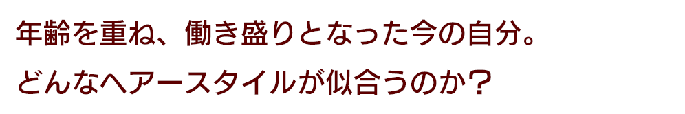 年齢を重ね、働き盛りとなった今の自分。どんなヘアースタイルが似合うのか？