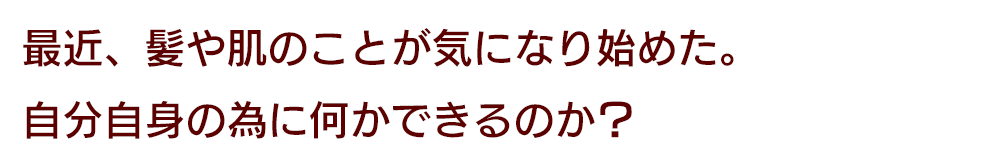 最近、髪や肌のことが気になり始めた。自分自身の為に何かできるのか？